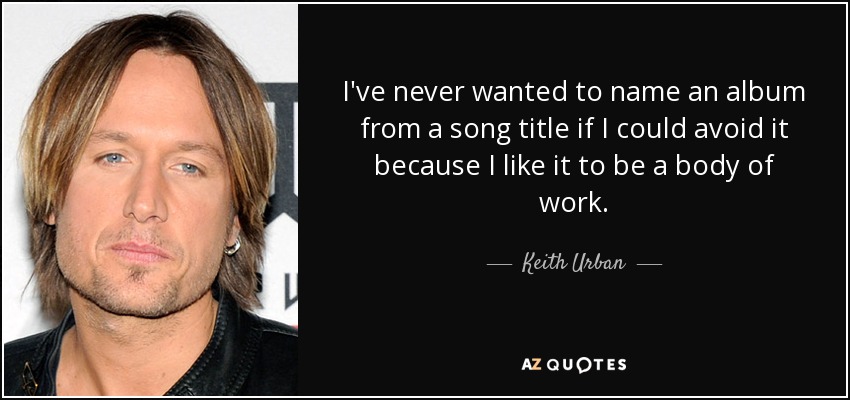 I've never wanted to name an album from a song title if I could avoid it because I like it to be a body of work. - Keith Urban