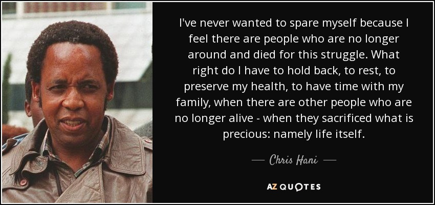 I've never wanted to spare myself because I feel there are people who are no longer around and died for this struggle. What right do I have to hold back, to rest, to preserve my health, to have time with my family, when there are other people who are no longer alive - when they sacrificed what is precious: namely life itself. - Chris Hani
