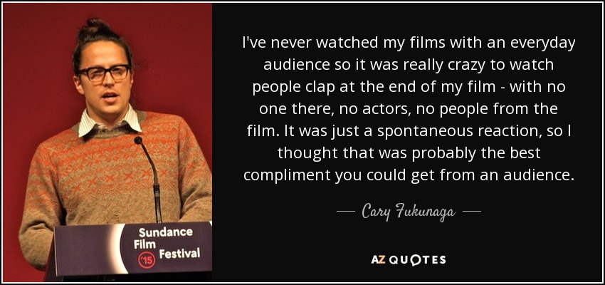 I've never watched my films with an everyday audience so it was really crazy to watch people clap at the end of my film - with no one there, no actors, no people from the film. It was just a spontaneous reaction, so I thought that was probably the best compliment you could get from an audience. - Cary Fukunaga