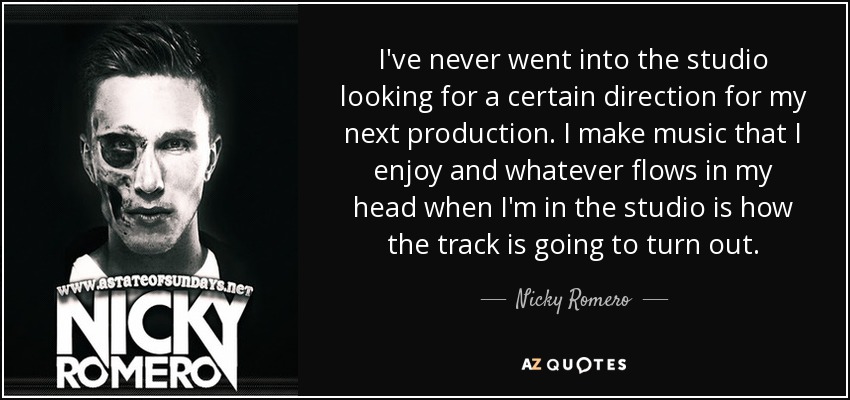 I've never went into the studio looking for a certain direction for my next production. I make music that I enjoy and whatever flows in my head when I'm in the studio is how the track is going to turn out. - Nicky Romero