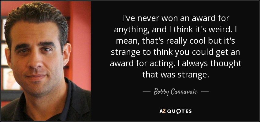 I've never won an award for anything, and I think it's weird. I mean, that's really cool but it's strange to think you could get an award for acting. I always thought that was strange. - Bobby Cannavale