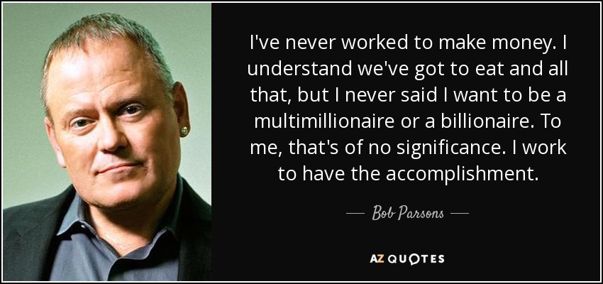 I've never worked to make money. I understand we've got to eat and all that, but I never said I want to be a multimillionaire or a billionaire. To me, that's of no significance. I work to have the accomplishment. - Bob Parsons