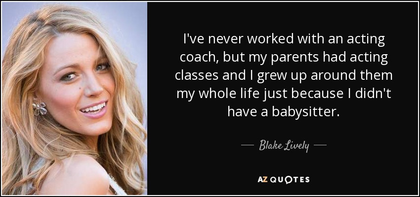 I've never worked with an acting coach, but my parents had acting classes and I grew up around them my whole life just because I didn't have a babysitter. - Blake Lively