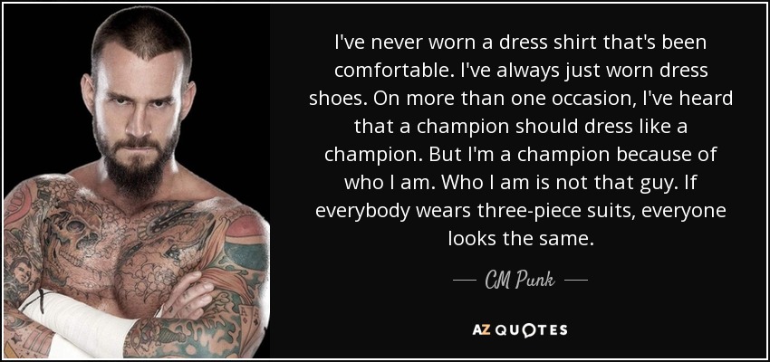 I've never worn a dress shirt that's been comfortable. I've always just worn dress shoes. On more than one occasion, I've heard that a champion should dress like a champion. But I'm a champion because of who I am. Who I am is not that guy. If everybody wears three-piece suits, everyone looks the same. - CM Punk