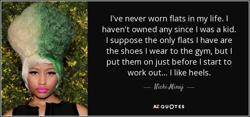 I've never worn flats in my life. I haven't owned any since I was a kid. I suppose the only flats I have are the shoes I wear to the gym, but I put them on just before I start to work out... I like heels. - Nicki Minaj