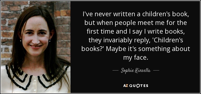 I've never written a children's book, but when people meet me for the first time and I say I write books, they invariably reply, 'Children's books?' Maybe it's something about my face. - Sophie Kinsella