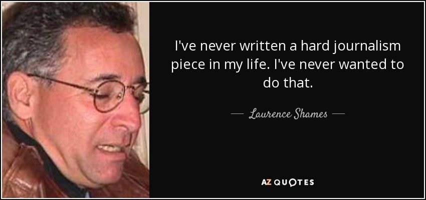 I've never written a hard journalism piece in my life. I've never wanted to do that. - Laurence Shames