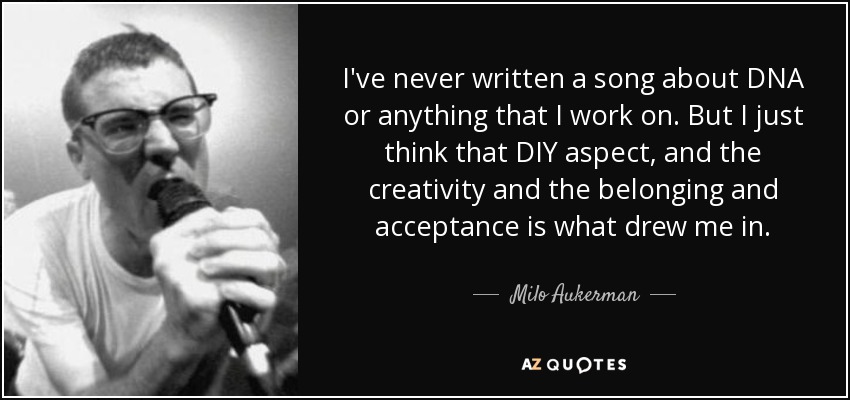 I've never written a song about DNA or anything that I work on. But I just think that DIY aspect, and the creativity and the belonging and acceptance is what drew me in. - Milo Aukerman