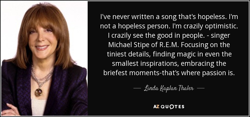 I've never written a song that's hopeless. I'm not a hopeless person. I'm crazily optimistic. I crazily see the good in people. - singer Michael Stipe of R.E.M. Focusing on the tiniest details, finding magic in even the smallest inspirations, embracing the briefest moments-that's where passion is. - Linda Kaplan Thaler