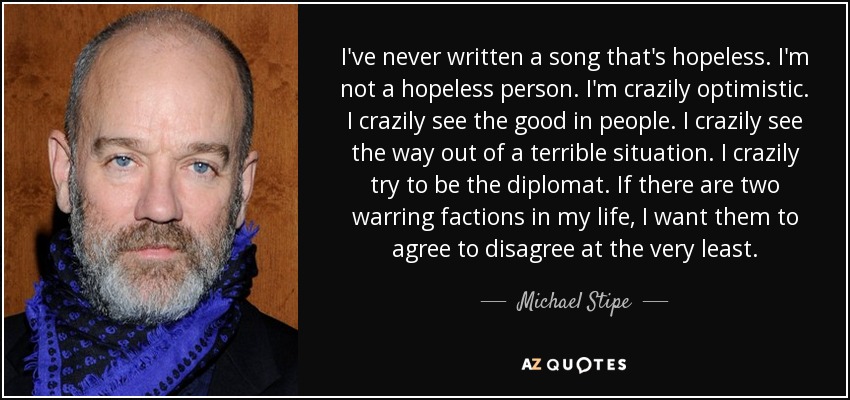 I've never written a song that's hopeless. I'm not a hopeless person. I'm crazily optimistic. I crazily see the good in people. I crazily see the way out of a terrible situation. I crazily try to be the diplomat. If there are two warring factions in my life, I want them to agree to disagree at the very least. - Michael Stipe