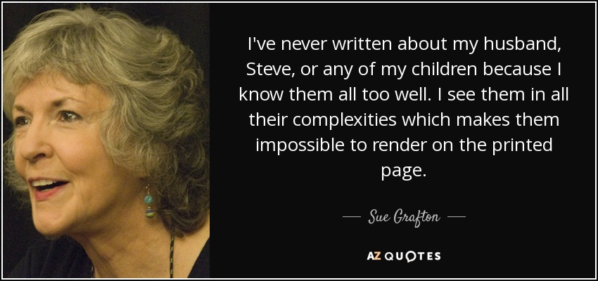 I've never written about my husband, Steve, or any of my children because I know them all too well. I see them in all their complexities which makes them impossible to render on the printed page. - Sue Grafton