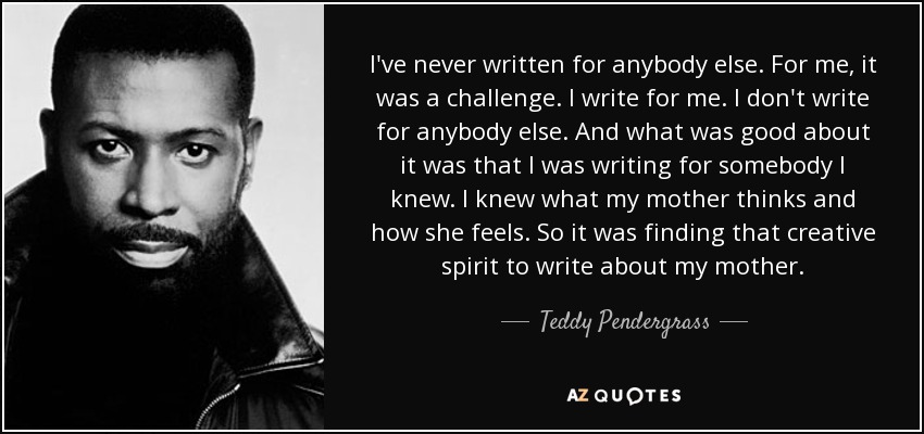 I've never written for anybody else. For me, it was a challenge. I write for me. I don't write for anybody else. And what was good about it was that I was writing for somebody I knew. I knew what my mother thinks and how she feels. So it was finding that creative spirit to write about my mother. - Teddy Pendergrass