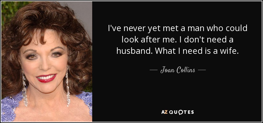 I've never yet met a man who could look after me. I don't need a husband. What I need is a wife. - Joan Collins
