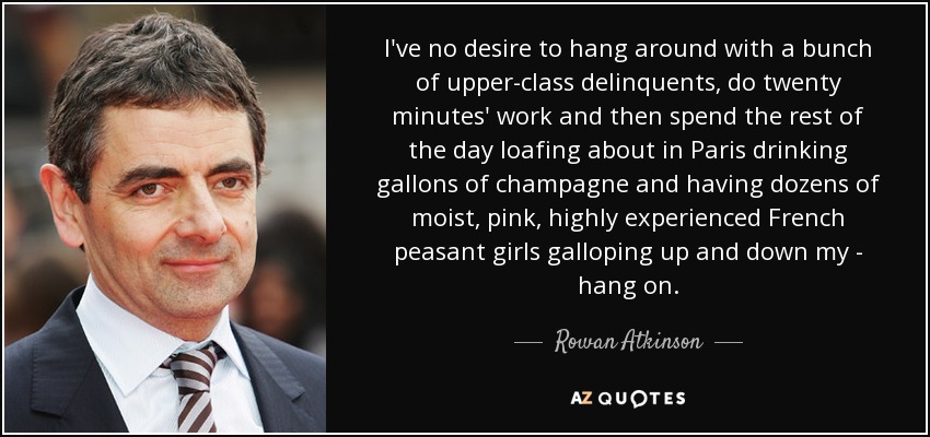 I've no desire to hang around with a bunch of upper-class delinquents, do twenty minutes' work and then spend the rest of the day loafing about in Paris drinking gallons of champagne and having dozens of moist, pink, highly experienced French peasant girls galloping up and down my - hang on. - Rowan Atkinson