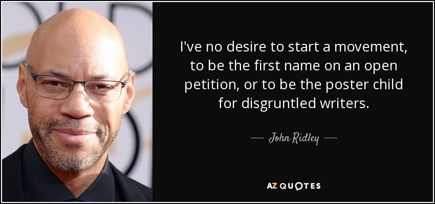 I've no desire to start a movement, to be the first name on an open petition, or to be the poster child for disgruntled writers. - John Ridley