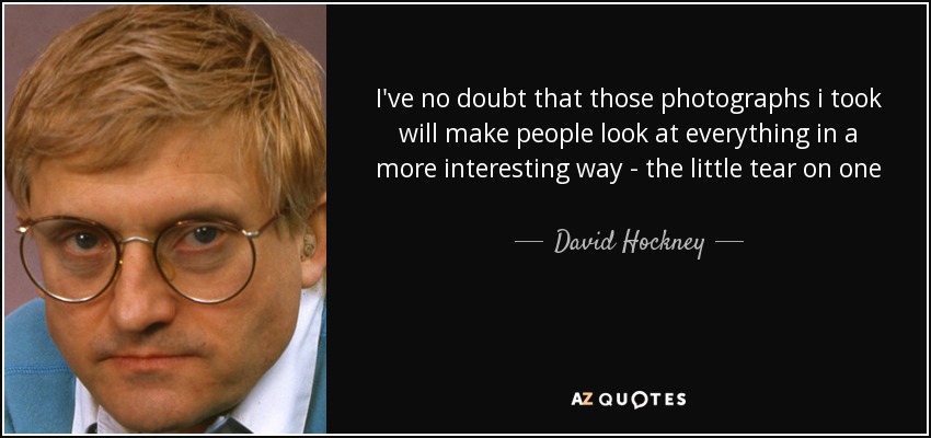 I've no doubt that those photographs i took will make people look at everything in a more interesting way - the little tear on one piece of paper, the shadow on another. But good painting has always done that - made you see things. And the most ordinary can be the most extraordinary. - David Hockney