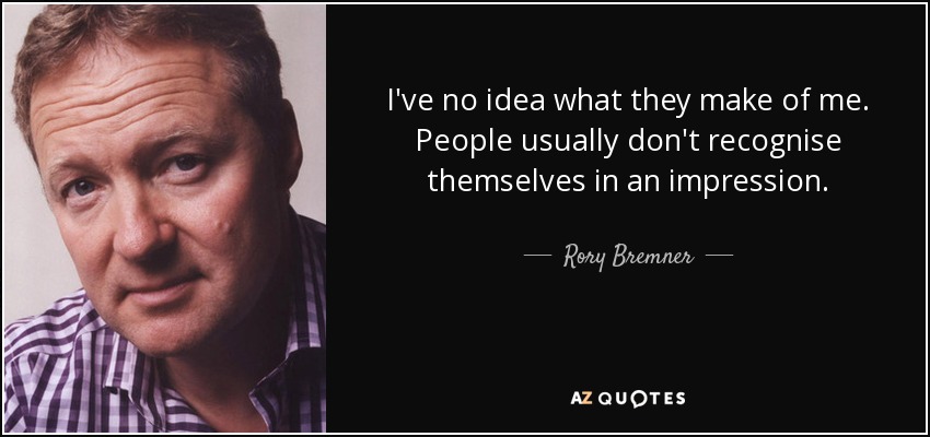 I've no idea what they make of me. People usually don't recognise themselves in an impression. - Rory Bremner