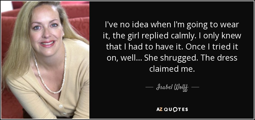 I've no idea when I'm going to wear it, the girl replied calmly. I only knew that I had to have it. Once I tried it on, well... She shrugged. The dress claimed me. - Isabel Wolff