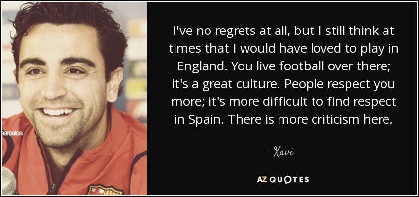 I've no regrets at all, but I still think at times that I would have loved to play in England. You live football over there; it's a great culture. People respect you more; it's more difficult to find respect in Spain. There is more criticism here. - Xavi