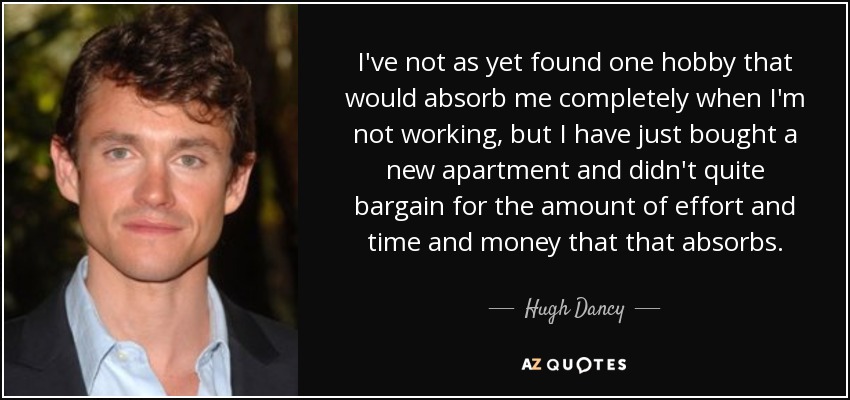 I've not as yet found one hobby that would absorb me completely when I'm not working, but I have just bought a new apartment and didn't quite bargain for the amount of effort and time and money that that absorbs. - Hugh Dancy