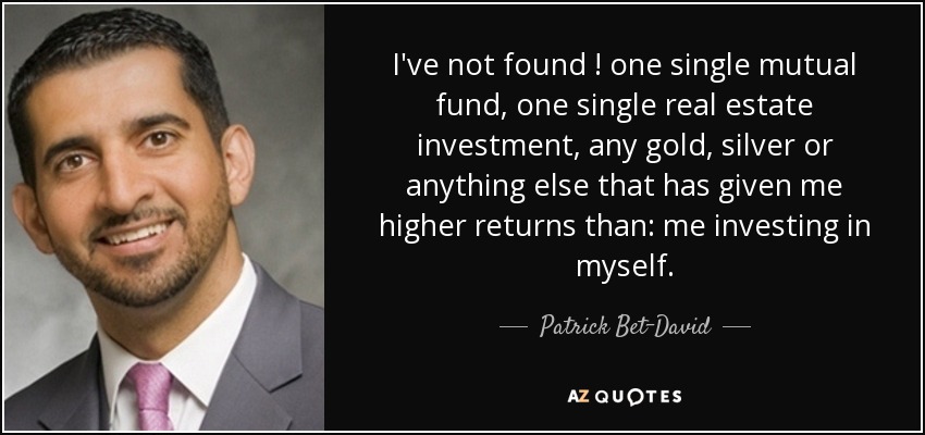 I've not found ! one single mutual fund, one single real estate investment, any gold, silver or anything else that has given me higher returns than: me investing in myself. - Patrick Bet-David