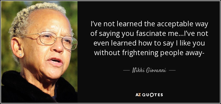 I’ve not learned the acceptable way of saying you fascinate me...I’ve not even learned how to say I like you without frightening people away- - Nikki Giovanni