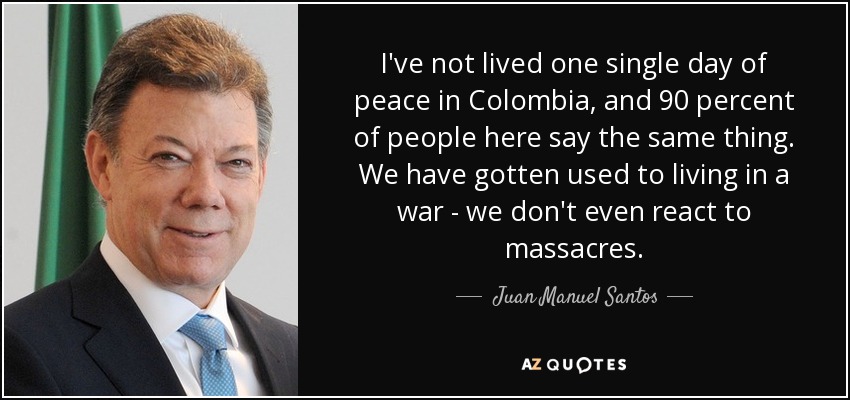 I've not lived one single day of peace in Colombia, and 90 percent of people here say the same thing. We have gotten used to living in a war - we don't even react to massacres. - Juan Manuel Santos
