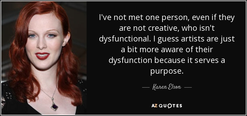 I've not met one person, even if they are not creative, who isn't dysfunctional. I guess artists are just a bit more aware of their dysfunction because it serves a purpose. - Karen Elson