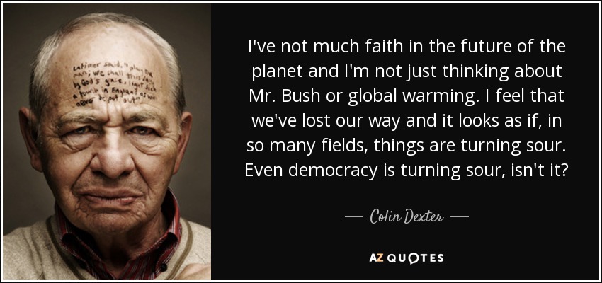 I've not much faith in the future of the planet and I'm not just thinking about Mr. Bush or global warming. I feel that we've lost our way and it looks as if, in so many fields, things are turning sour. Even democracy is turning sour, isn't it? - Colin Dexter