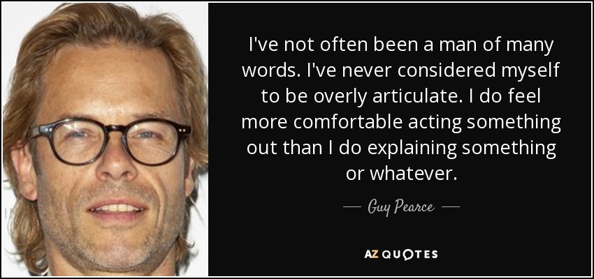 I've not often been a man of many words. I've never considered myself to be overly articulate. I do feel more comfortable acting something out than I do explaining something or whatever. - Guy Pearce