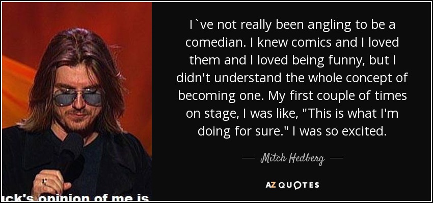 I`ve not really been angling to be a comedian. I knew comics and I loved them and I loved being funny, but I didn't understand the whole concept of becoming one. My first couple of times on stage, I was like, 