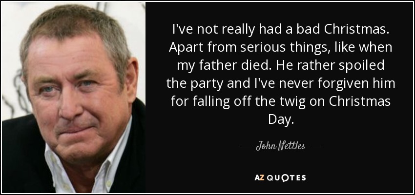 I've not really had a bad Christmas. Apart from serious things, like when my father died. He rather spoiled the party and I've never forgiven him for falling off the twig on Christmas Day. - John Nettles