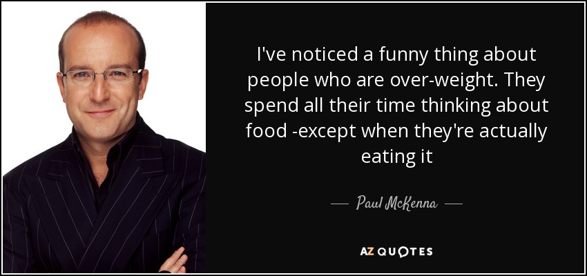 I've noticed a funny thing about people who are over-weight. They spend all their time thinking about food -except when they're actually eating it - Paul McKenna