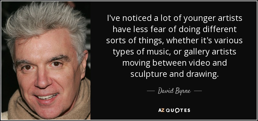 I've noticed a lot of younger artists have less fear of doing different sorts of things, whether it's various types of music, or gallery artists moving between video and sculpture and drawing. - David Byrne