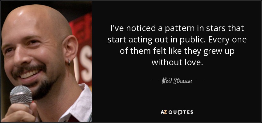 I've noticed a pattern in stars that start acting out in public. Every one of them felt like they grew up without love. - Neil Strauss