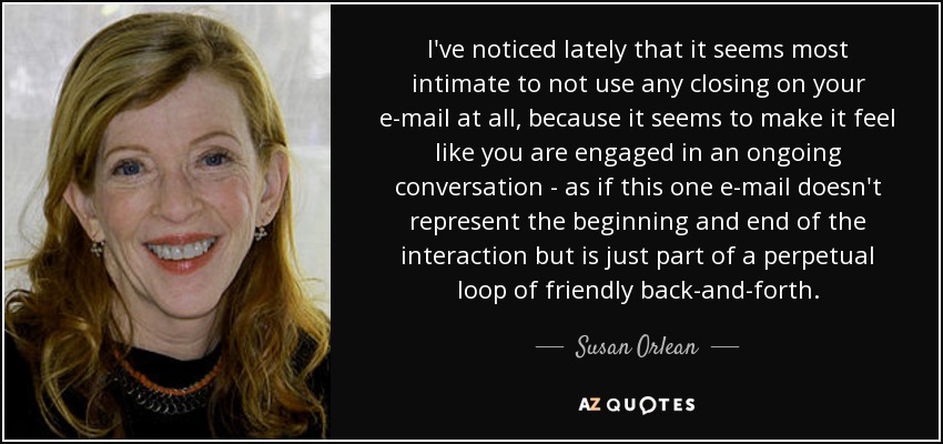 I've noticed lately that it seems most intimate to not use any closing on your e-mail at all, because it seems to make it feel like you are engaged in an ongoing conversation - as if this one e-mail doesn't represent the beginning and end of the interaction but is just part of a perpetual loop of friendly back-and-forth. - Susan Orlean