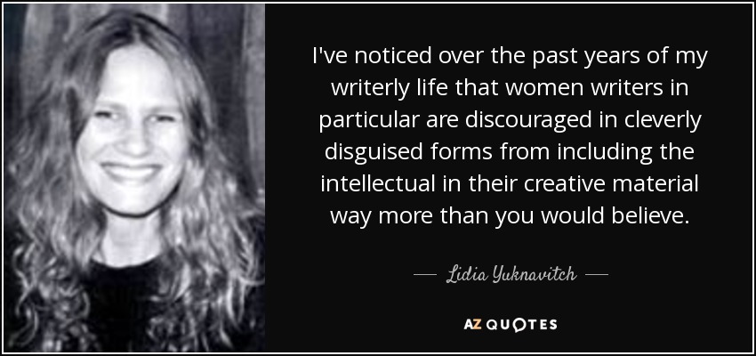 I've noticed over the past years of my writerly life that women writers in particular are discouraged in cleverly disguised forms from including the intellectual in their creative material way more than you would believe. - Lidia Yuknavitch