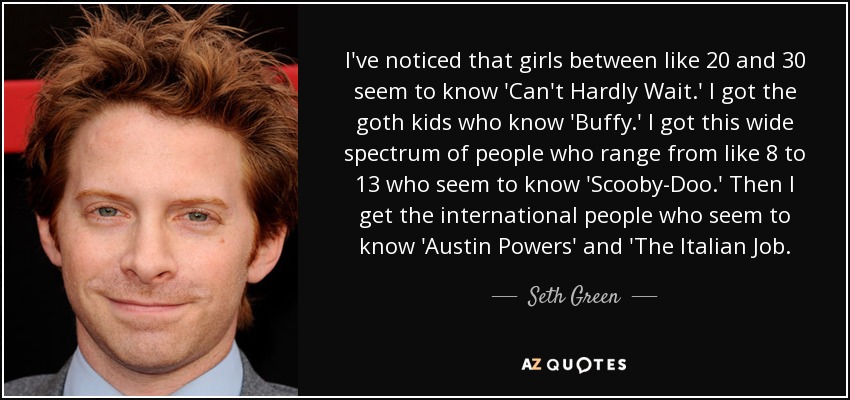 I've noticed that girls between like 20 and 30 seem to know 'Can't Hardly Wait.' I got the goth kids who know 'Buffy.' I got this wide spectrum of people who range from like 8 to 13 who seem to know 'Scooby-Doo.' Then I get the international people who seem to know 'Austin Powers' and 'The Italian Job. - Seth Green