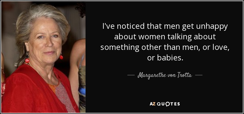 I've noticed that men get unhappy about women talking about something other than men, or love, or babies. - Margarethe von Trotta