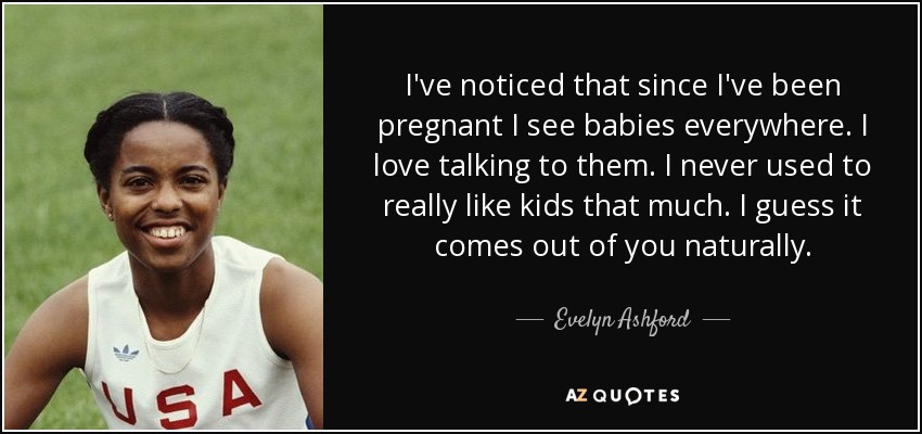 I've noticed that since I've been pregnant I see babies everywhere. I love talking to them. I never used to really like kids that much. I guess it comes out of you naturally. - Evelyn Ashford