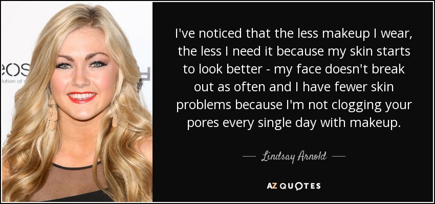 I've noticed that the less makeup I wear, the less I need it because my skin starts to look better - my face doesn't break out as often and I have fewer skin problems because I'm not clogging your pores every single day with makeup. - Lindsay Arnold