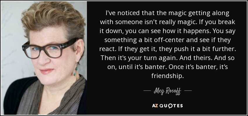 I've noticed that the magic getting along with someone isn't really magic. If you break it down, you can see how it happens. You say something a bit off-center and see if they react. If they get it, they push it a bit further. Then it's your turn again. And theirs. And so on, until it's banter. Once it's banter, it's friendship. - Meg Rosoff