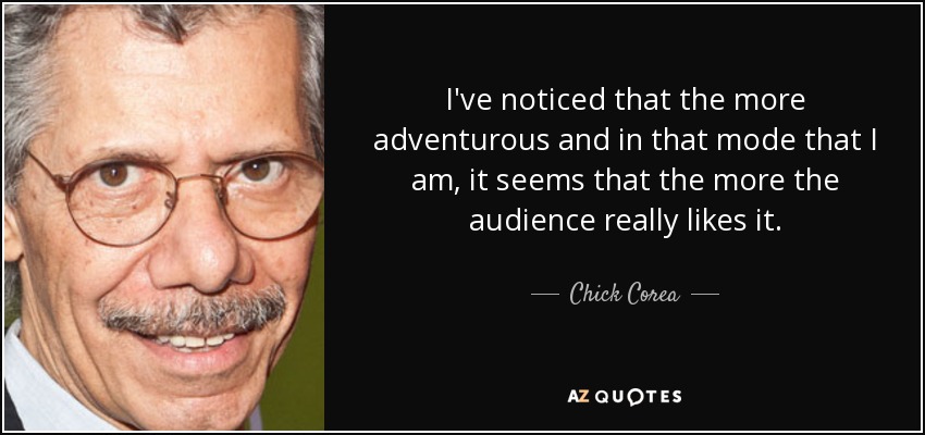 I've noticed that the more adventurous and in that mode that I am, it seems that the more the audience really likes it. - Chick Corea