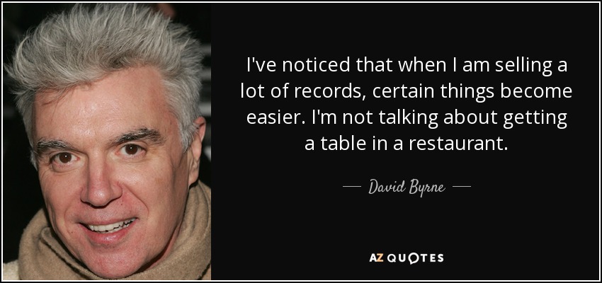 I've noticed that when I am selling a lot of records, certain things become easier. I'm not talking about getting a table in a restaurant. - David Byrne