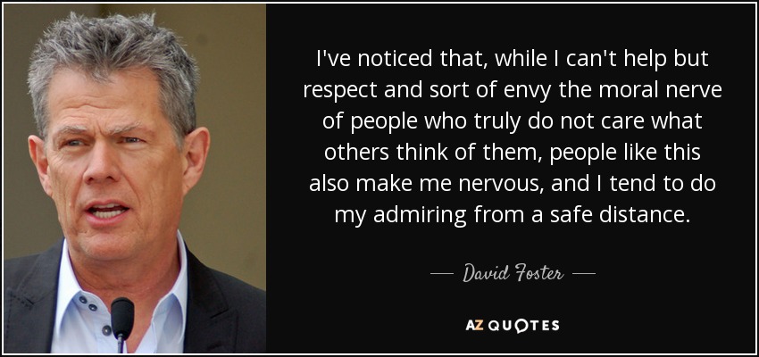 I've noticed that, while I can't help but respect and sort of envy the moral nerve of people who truly do not care what others think of them, people like this also make me nervous, and I tend to do my admiring from a safe distance. - David Foster