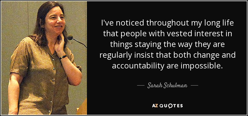 I've noticed throughout my long life that people with vested interest in things staying the way they are regularly insist that both change and accountability are impossible. - Sarah Schulman