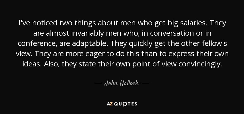 I've noticed two things about men who get big salaries. They are almost invariably men who, in conversation or in conference, are adaptable. They quickly get the other fellow's view. They are more eager to do this than to express their own ideas. Also, they state their own point of view convincingly. - John Hallock, Jr.