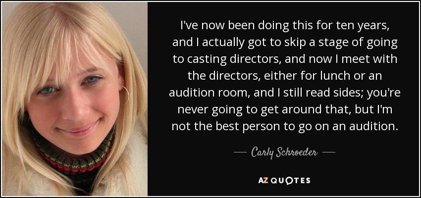 I've now been doing this for ten years, and I actually got to skip a stage of going to casting directors, and now I meet with the directors, either for lunch or an audition room, and I still read sides; you're never going to get around that, but I'm not the best person to go on an audition. - Carly Schroeder