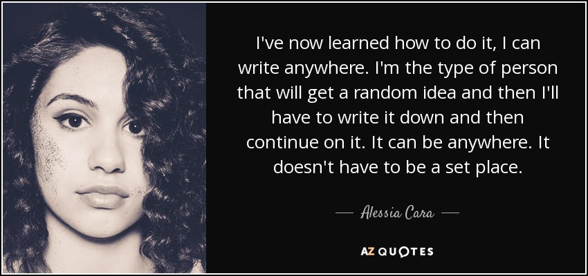 I've now learned how to do it, I can write anywhere. I'm the type of person that will get a random idea and then I'll have to write it down and then continue on it. It can be anywhere. It doesn't have to be a set place. - Alessia Cara