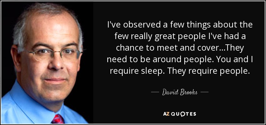 I've observed a few things about the few really great people I've had a chance to meet and cover...They need to be around people. You and I require sleep. They require people. - David Brooks